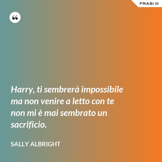 Harry, ti sembrerà impossibile ma non venire a letto con te non mi è mai sembrato un sacrificio. - Sally Albright