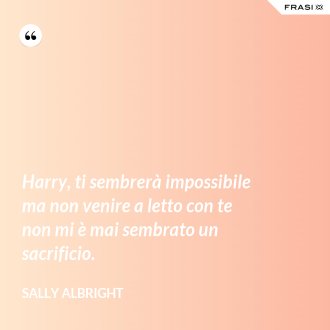 Harry, ti sembrerà impossibile ma non venire a letto con te non mi è mai sembrato un sacrificio. - Sally Albright