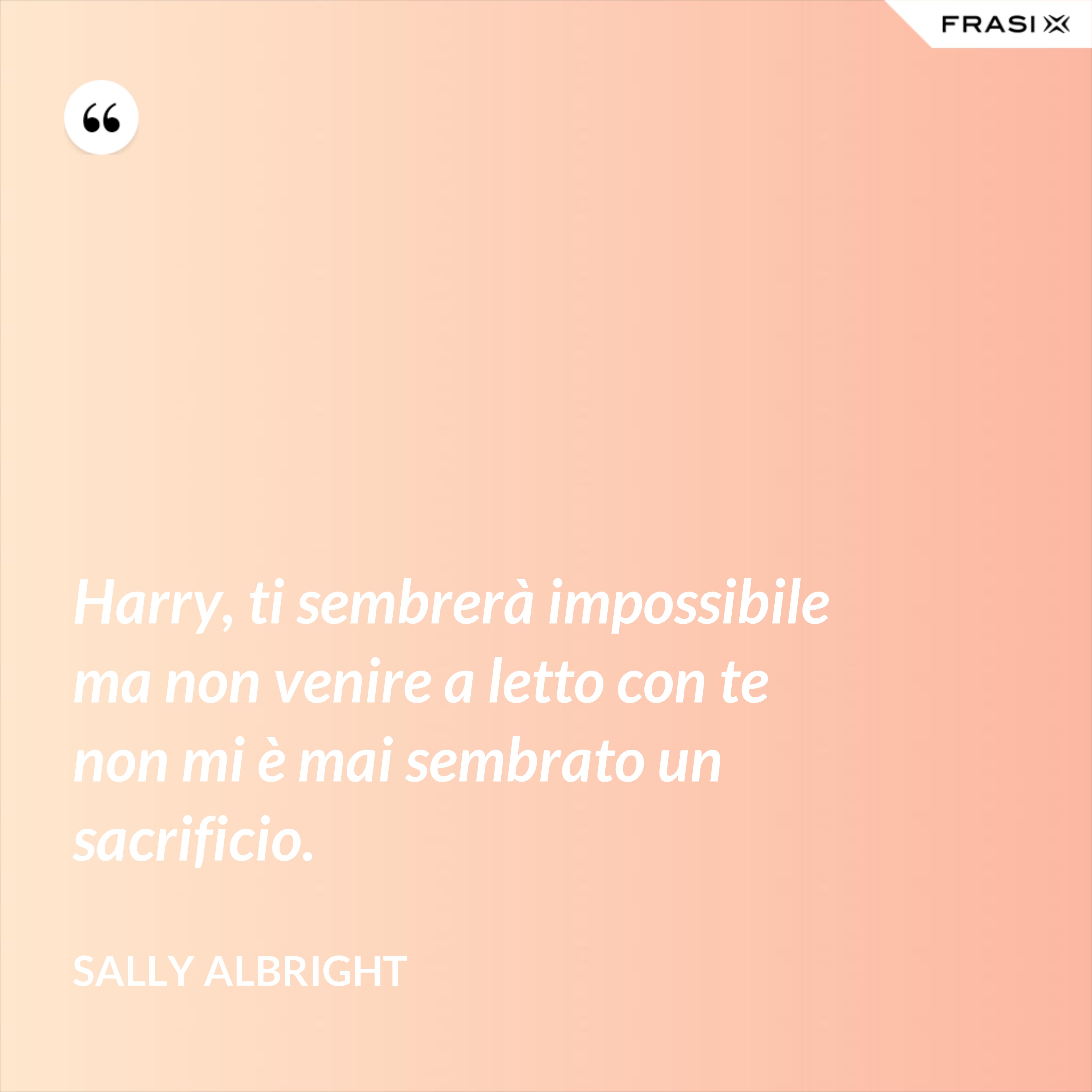 Harry, ti sembrerà impossibile ma non venire a letto con te non mi è mai sembrato un sacrificio. - Sally Albright