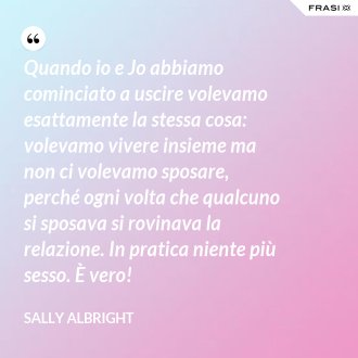 Quando io e Jo abbiamo cominciato a uscire volevamo esattamente la stessa cosa: volevamo vivere insieme ma non ci volevamo sposare, perché ogni volta che qualcuno si sposava si rovinava la relazione. In pratica niente più sesso. È vero! - Sally Albright