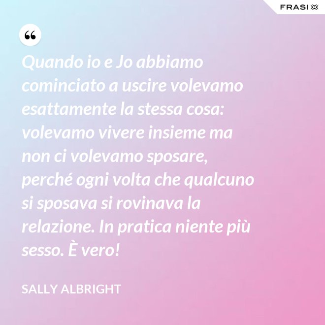 Quando io e Jo abbiamo cominciato a uscire volevamo esattamente la stessa cosa: volevamo vivere insieme ma non ci volevamo sposare, perché ogni volta che qualcuno si sposava si rovinava la relazione. In pratica niente più sesso. È vero! - Sally Albright