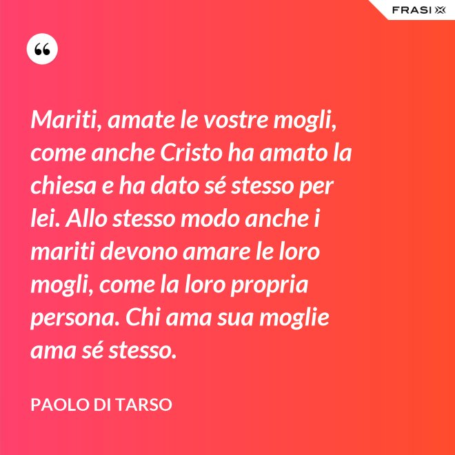 Mariti, amate le vostre mogli, come anche Cristo ha amato la chiesa e ha dato sé stesso per lei. Allo stesso modo anche i mariti devono amare le loro mogli, come la loro propria persona. Chi ama sua moglie ama sé stesso. - Paolo di Tarso