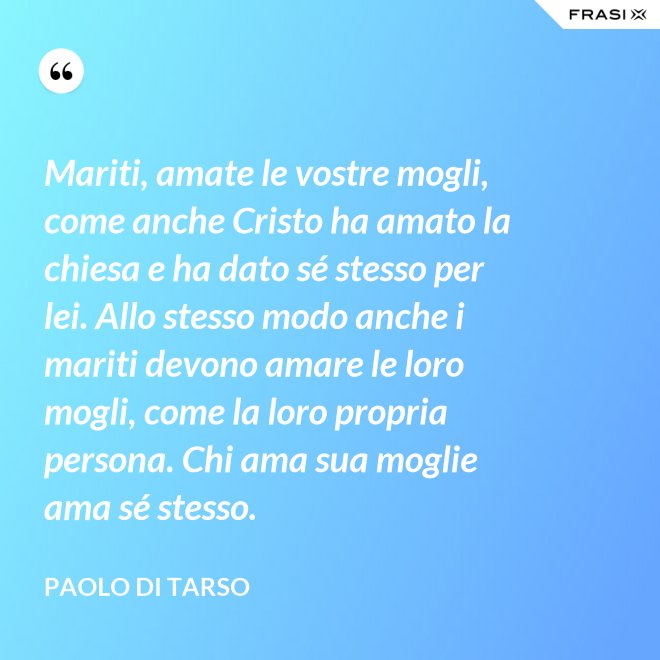 Mariti, amate le vostre mogli, come anche Cristo ha amato la chiesa e ha dato sé stesso per lei. Allo stesso modo anche i mariti devono amare le loro mogli, come la loro propria persona. Chi ama sua moglie ama sé stesso. - Paolo di Tarso