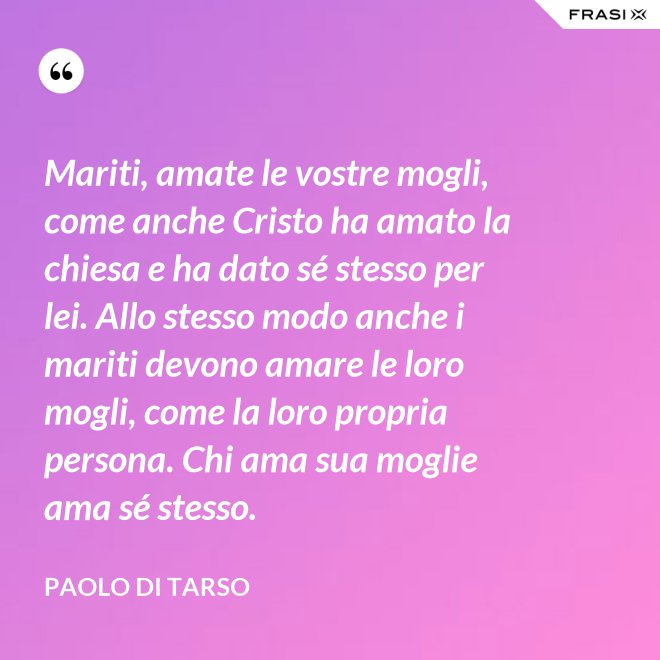 Mariti, amate le vostre mogli, come anche Cristo ha amato la chiesa e ha dato sé stesso per lei. Allo stesso modo anche i mariti devono amare le loro mogli, come la loro propria persona. Chi ama sua moglie ama sé stesso. - Paolo di Tarso