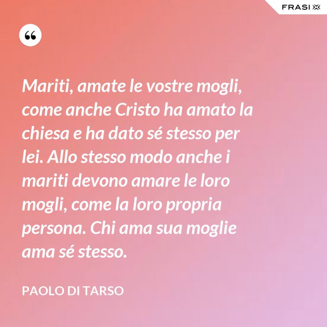 Mariti, amate le vostre mogli, come anche Cristo ha amato la chiesa e ha dato sé stesso per lei. Allo stesso modo anche i mariti devono amare le loro mogli, come la loro propria persona. Chi ama sua moglie ama sé stesso. - Paolo di Tarso