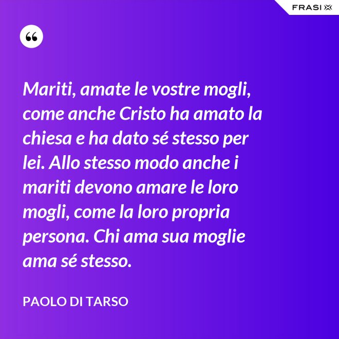 Mariti, amate le vostre mogli, come anche Cristo ha amato la chiesa e ha dato sé stesso per lei. Allo stesso modo anche i mariti devono amare le loro mogli, come la loro propria persona. Chi ama sua moglie ama sé stesso. - Paolo di Tarso