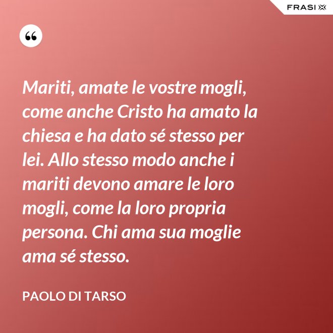 Mariti, amate le vostre mogli, come anche Cristo ha amato la chiesa e ha dato sé stesso per lei. Allo stesso modo anche i mariti devono amare le loro mogli, come la loro propria persona. Chi ama sua moglie ama sé stesso. - Paolo di Tarso