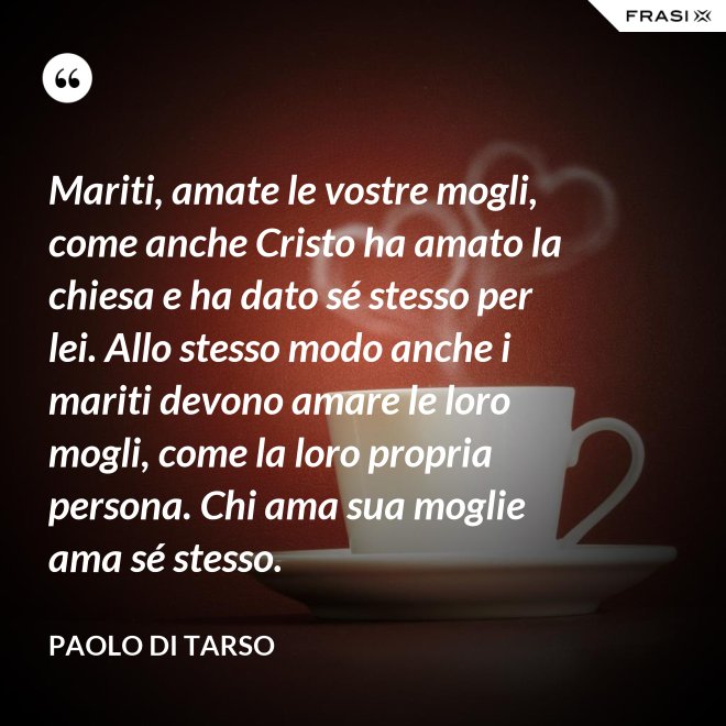 Mariti, amate le vostre mogli, come anche Cristo ha amato la chiesa e ha dato sé stesso per lei. Allo stesso modo anche i mariti devono amare le loro mogli, come la loro propria persona. Chi ama sua moglie ama sé stesso. - Paolo di Tarso