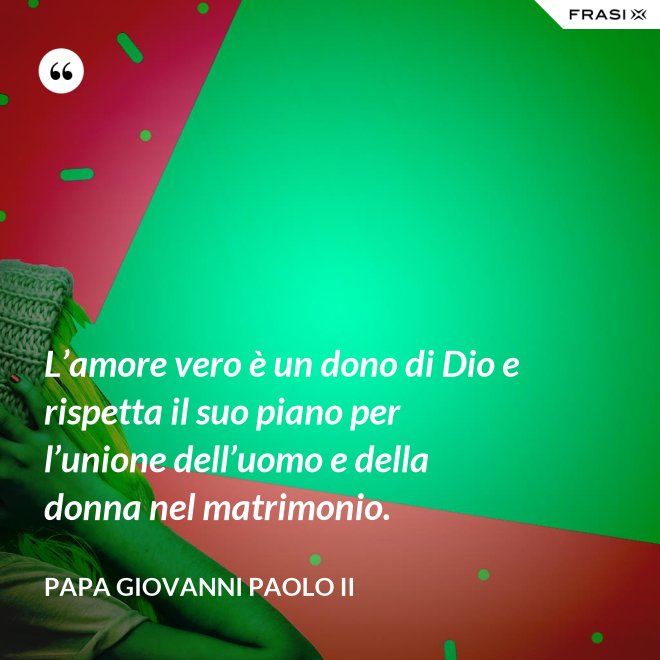 L’amore vero è un dono di Dio e rispetta il suo piano per l’unione dell’uomo e della donna nel matrimonio. - Papa Giovanni Paolo II