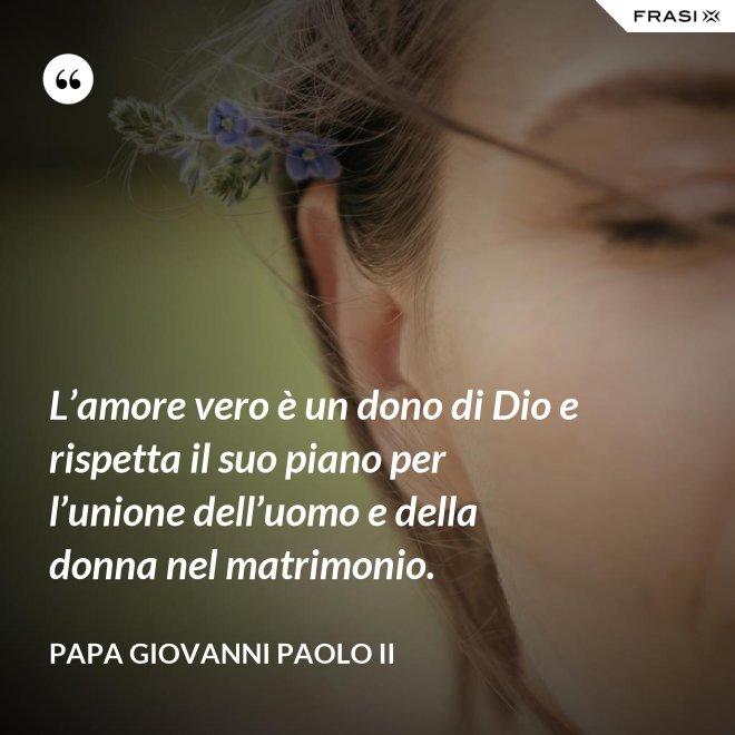 L’amore vero è un dono di Dio e rispetta il suo piano per l’unione dell’uomo e della donna nel matrimonio. - Papa Giovanni Paolo II