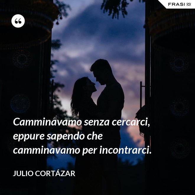 Camminavamo senza cercarci, eppure sapendo che camminavamo per incontrarci. - Julio Cortázar