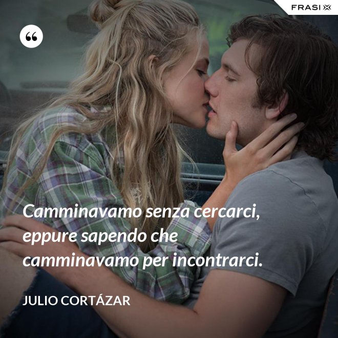 Camminavamo senza cercarci, eppure sapendo che camminavamo per incontrarci. - Julio Cortázar