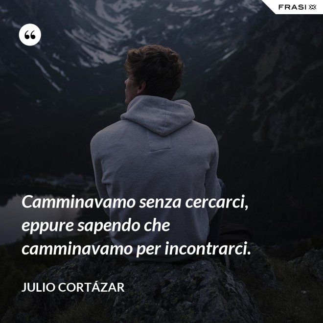 Camminavamo senza cercarci, eppure sapendo che camminavamo per incontrarci. - Julio Cortázar
