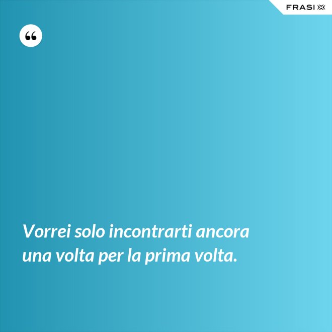 Vorrei solo incontrarti ancora una volta per la prima volta. - Anonimo