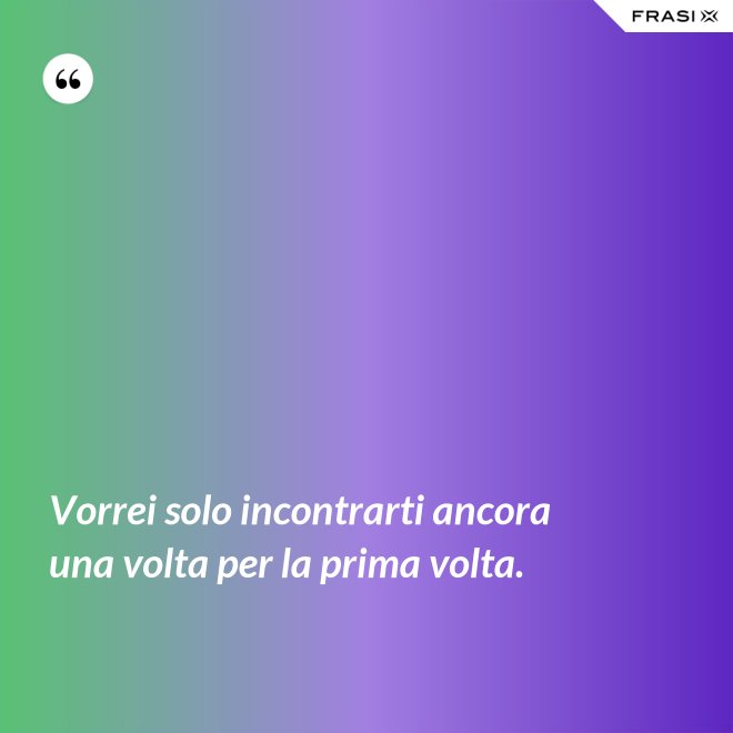 Vorrei solo incontrarti ancora una volta per la prima volta. - Anonimo