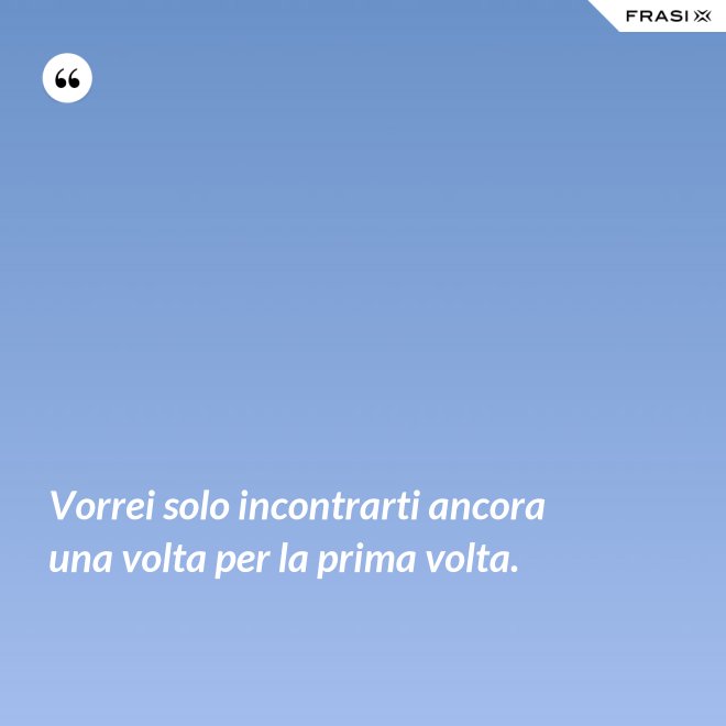 Vorrei solo incontrarti ancora una volta per la prima volta. - Anonimo