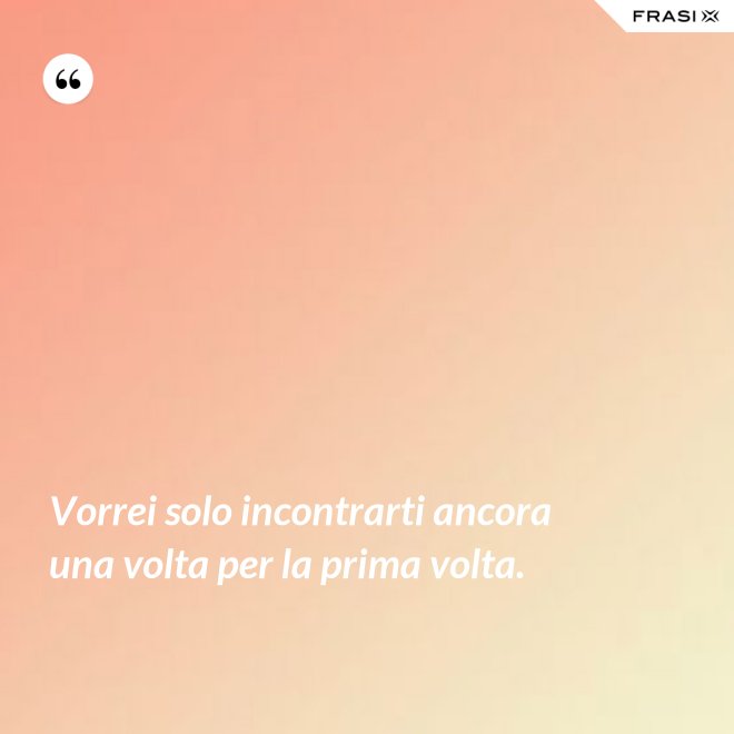 Vorrei solo incontrarti ancora una volta per la prima volta. - Anonimo