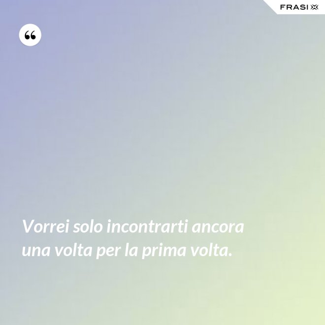 Vorrei solo incontrarti ancora una volta per la prima volta. - Anonimo