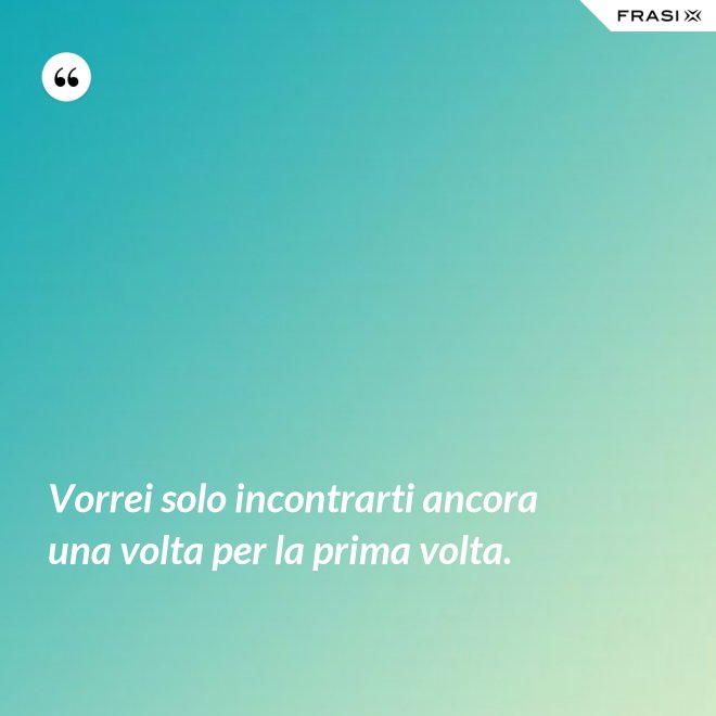 Vorrei solo incontrarti ancora una volta per la prima volta. - Anonimo