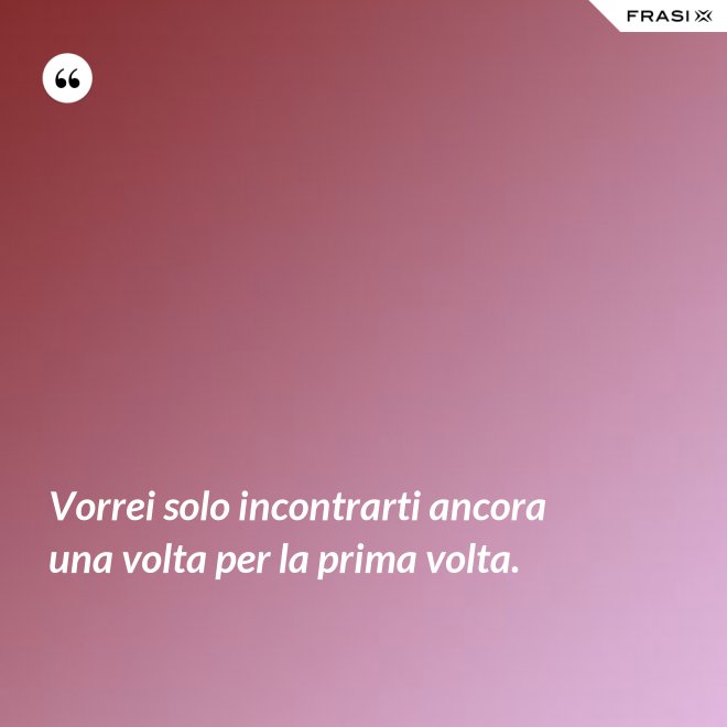 Vorrei solo incontrarti ancora una volta per la prima volta. - Anonimo