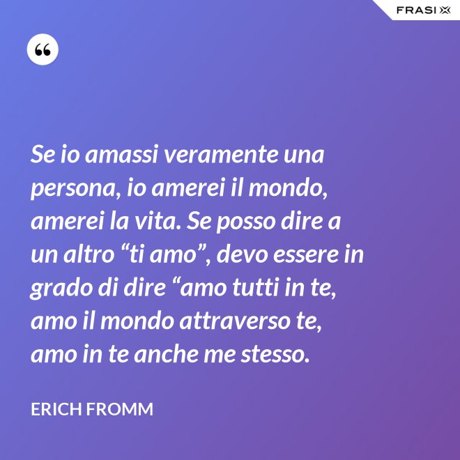 Se io amassi veramente una persona, io amerei il mondo, amerei la vita. Se posso dire a un altro “ti amo”, devo essere in grado di dire “amo tutti in te, amo il mondo attraverso te, amo in te anche me stesso. - Erich Fromm
