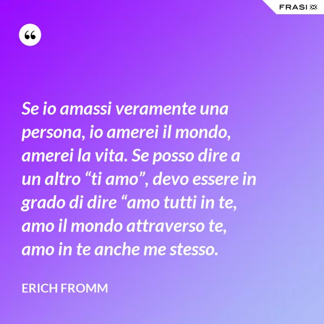Se io amassi veramente una persona, io amerei il mondo, amerei la vita. Se posso dire a un altro “ti amo”, devo essere in grado di dire “amo tutti in te, amo il mondo attraverso te, amo in te anche me stesso. - Erich Fromm