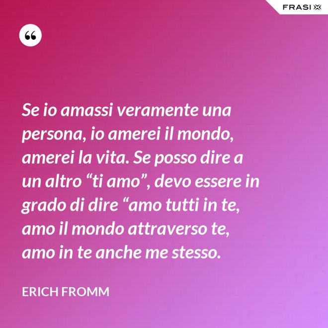 Se io amassi veramente una persona, io amerei il mondo, amerei la vita. Se posso dire a un altro “ti amo”, devo essere in grado di dire “amo tutti in te, amo il mondo attraverso te, amo in te anche me stesso. - Erich Fromm