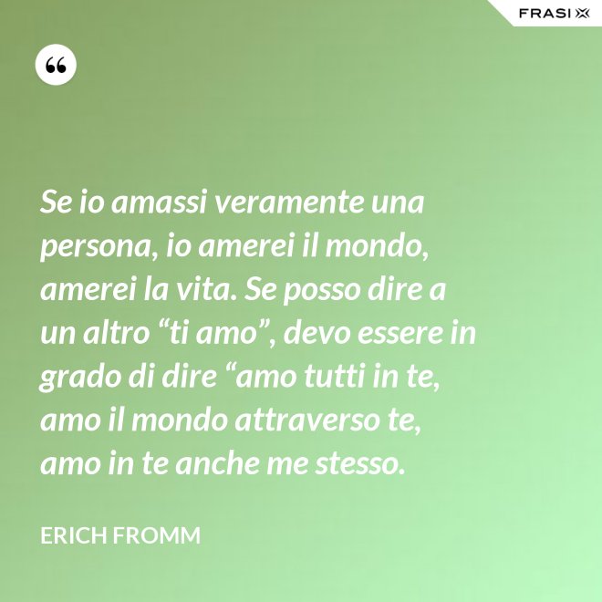 Se io amassi veramente una persona, io amerei il mondo, amerei la vita. Se posso dire a un altro “ti amo”, devo essere in grado di dire “amo tutti in te, amo il mondo attraverso te, amo in te anche me stesso. - Erich Fromm
