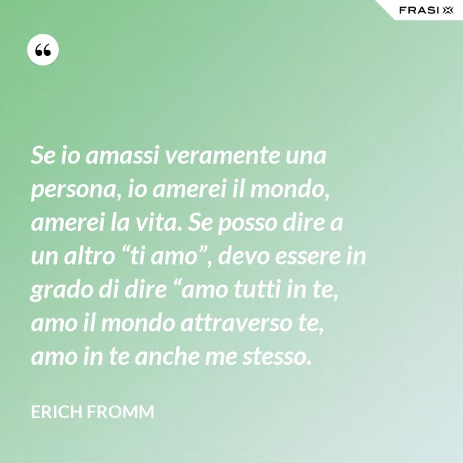 Se io amassi veramente una persona, io amerei il mondo, amerei la vita. Se posso dire a un altro “ti amo”, devo essere in grado di dire “amo tutti in te, amo il mondo attraverso te, amo in te anche me stesso. - Erich Fromm