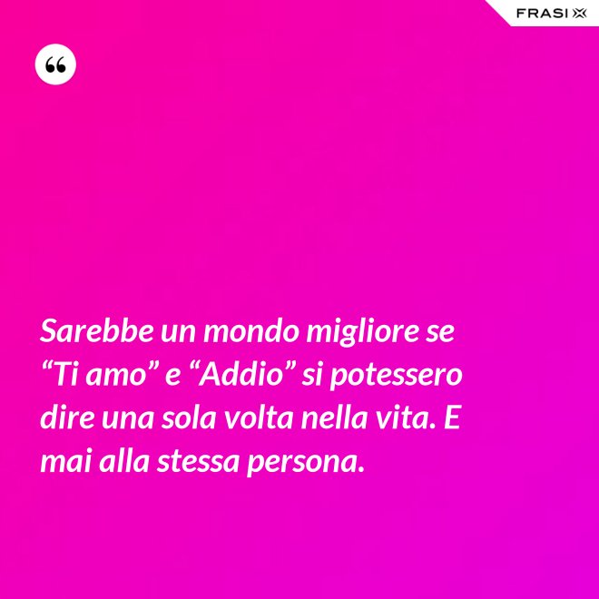 Sarebbe un mondo migliore se “Ti amo” e “Addio” si potessero dire una sola volta nella vita. E mai alla stessa persona. - Anonimo
