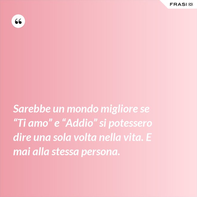Sarebbe un mondo migliore se “Ti amo” e “Addio” si potessero dire una sola volta nella vita. E mai alla stessa persona. - Anonimo