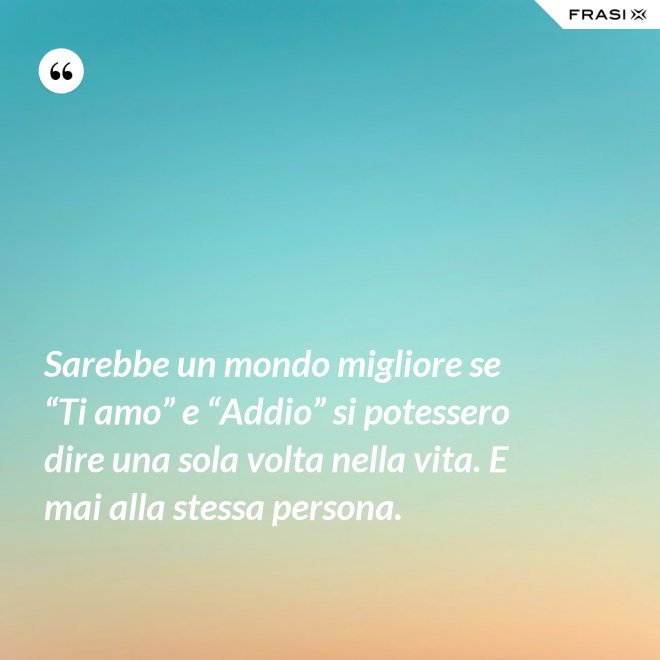 Sarebbe un mondo migliore se “Ti amo” e “Addio” si potessero dire una sola volta nella vita. E mai alla stessa persona. - Anonimo