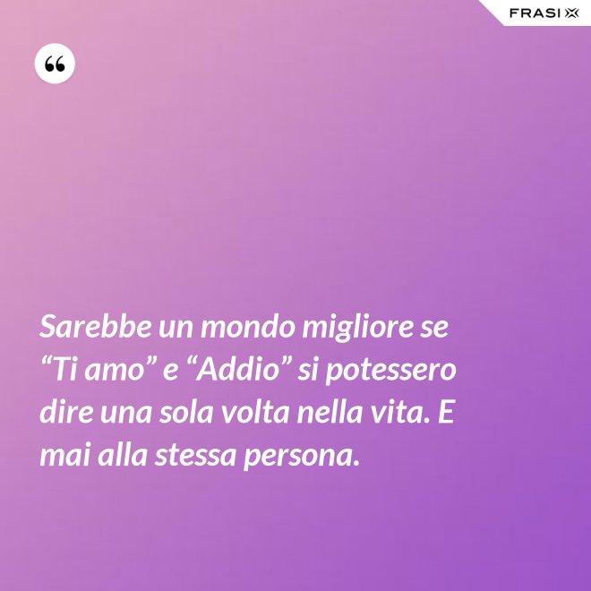 Sarebbe un mondo migliore se “Ti amo” e “Addio” si potessero dire una sola volta nella vita. E mai alla stessa persona. - Anonimo