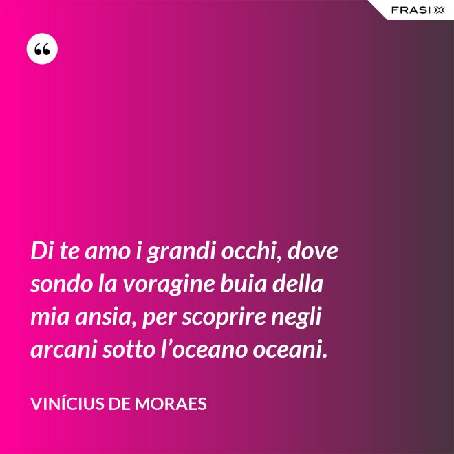 Di te amo i grandi occhi, dove sondo la voragine buia della mia ansia, per scoprire negli arcani sotto l’oceano oceani. - Vinícius de Moraes