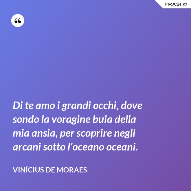 Di te amo i grandi occhi, dove sondo la voragine buia della mia ansia, per scoprire negli arcani sotto l’oceano oceani. - Vinícius de Moraes
