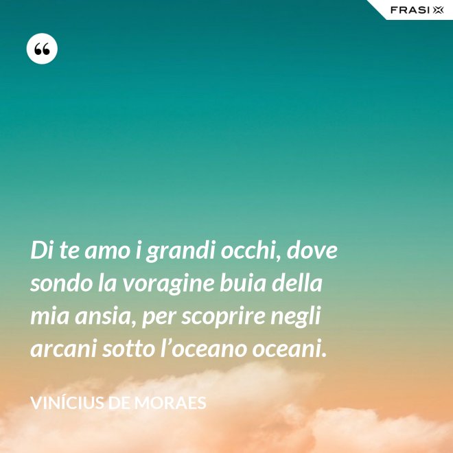 Di te amo i grandi occhi, dove sondo la voragine buia della mia ansia, per scoprire negli arcani sotto l’oceano oceani. - Vinícius de Moraes
