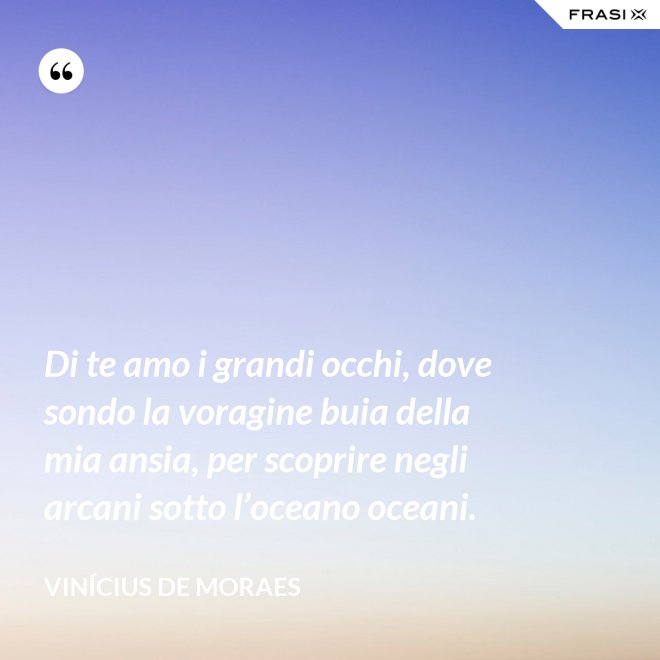 Di te amo i grandi occhi, dove sondo la voragine buia della mia ansia, per scoprire negli arcani sotto l’oceano oceani. - Vinícius de Moraes
