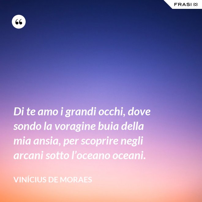 Di te amo i grandi occhi, dove sondo la voragine buia della mia ansia, per scoprire negli arcani sotto l’oceano oceani. - Vinícius de Moraes