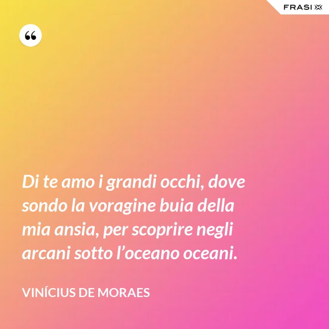 Di te amo i grandi occhi, dove sondo la voragine buia della mia ansia, per scoprire negli arcani sotto l’oceano oceani. - Vinícius de Moraes