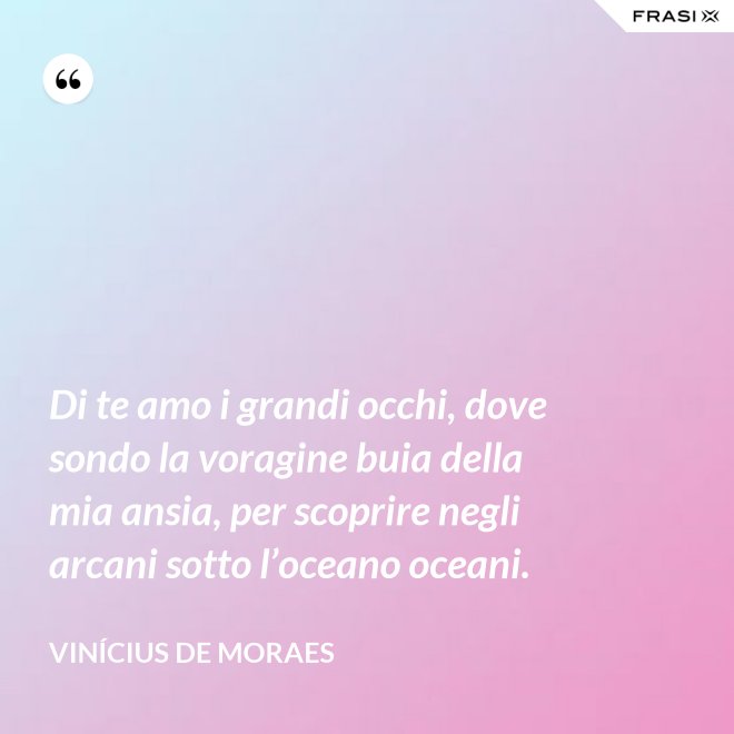 Di te amo i grandi occhi, dove sondo la voragine buia della mia ansia, per scoprire negli arcani sotto l’oceano oceani. - Vinícius de Moraes