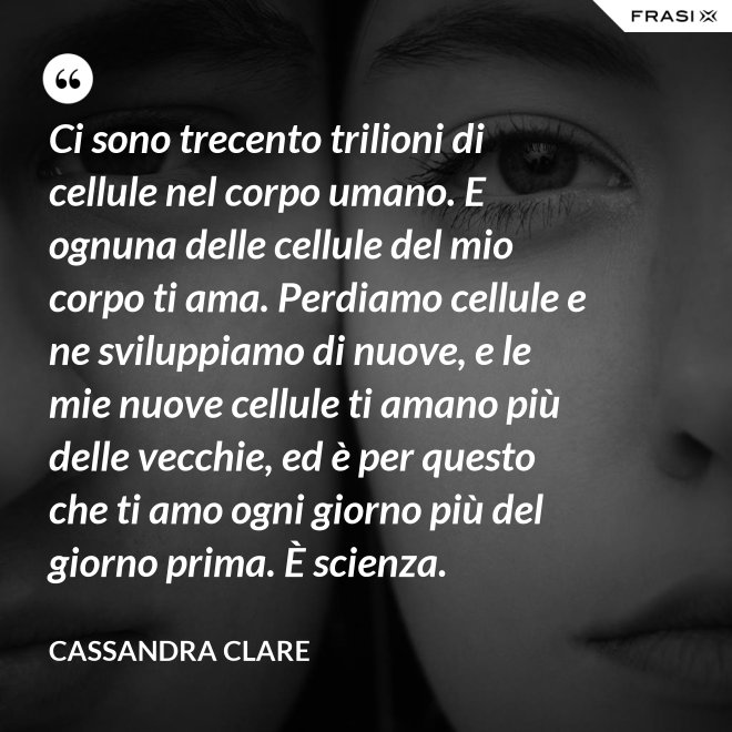 Ci sono trecento trilioni di cellule nel corpo umano. E ognuna delle cellule del mio corpo ti ama. Perdiamo cellule e ne sviluppiamo di nuove, e le mie nuove cellule ti amano più delle vecchie, ed è per questo che ti amo ogni giorno più del giorno prima. È scienza. - Cassandra Clare