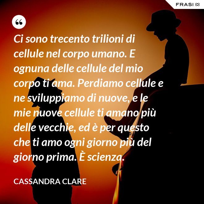 Ci sono trecento trilioni di cellule nel corpo umano. E ognuna delle cellule del mio corpo ti ama. Perdiamo cellule e ne sviluppiamo di nuove, e le mie nuove cellule ti amano più delle vecchie, ed è per questo che ti amo ogni giorno più del giorno prima. È scienza. - Cassandra Clare