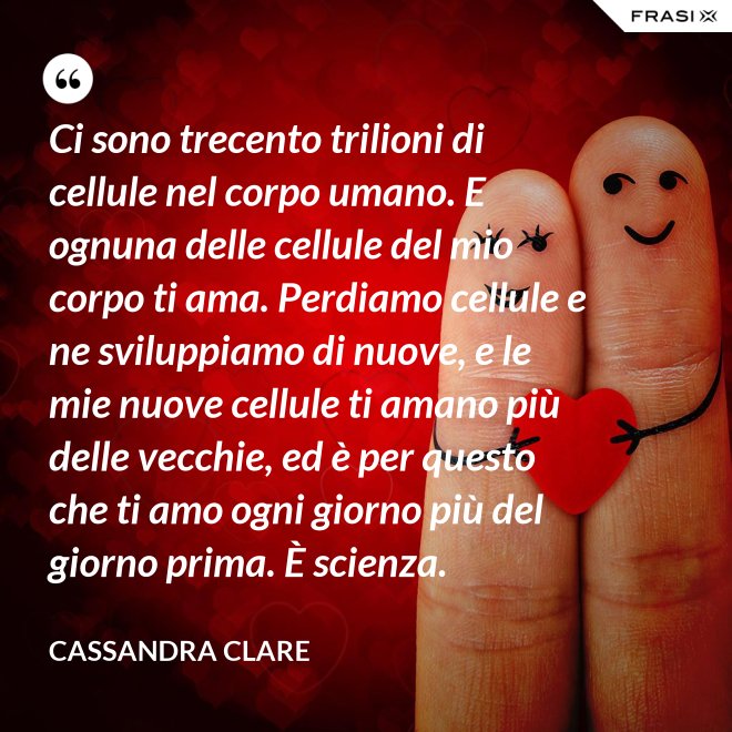 Ci sono trecento trilioni di cellule nel corpo umano. E ognuna delle cellule del mio corpo ti ama. Perdiamo cellule e ne sviluppiamo di nuove, e le mie nuove cellule ti amano più delle vecchie, ed è per questo che ti amo ogni giorno più del giorno prima. È scienza. - Cassandra Clare