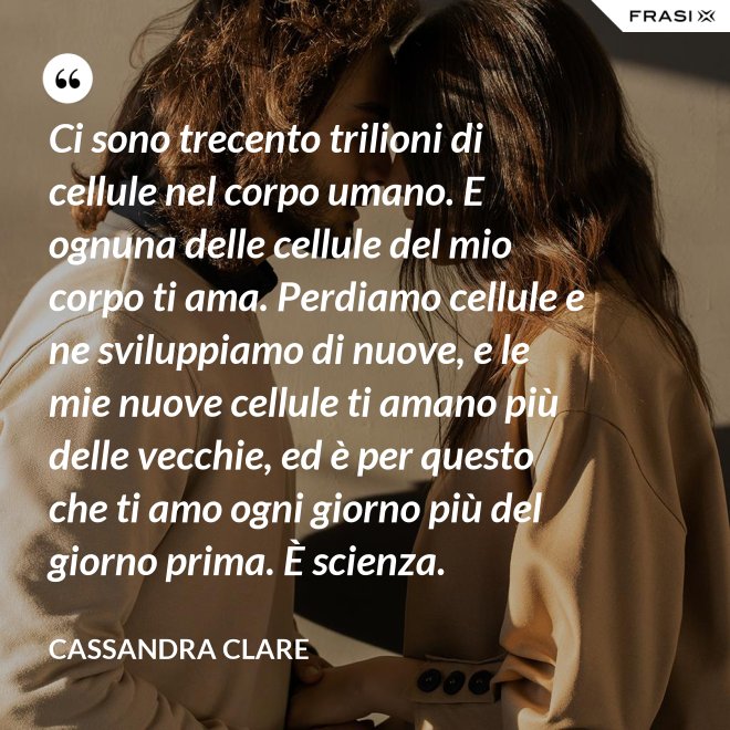 Ci sono trecento trilioni di cellule nel corpo umano. E ognuna delle cellule del mio corpo ti ama. Perdiamo cellule e ne sviluppiamo di nuove, e le mie nuove cellule ti amano più delle vecchie, ed è per questo che ti amo ogni giorno più del giorno prima. È scienza. - Cassandra Clare