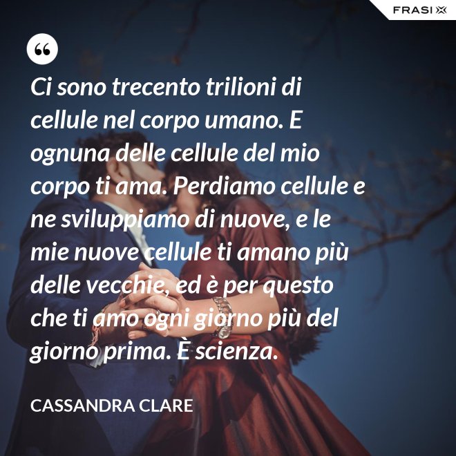 Ci sono trecento trilioni di cellule nel corpo umano. E ognuna delle cellule del mio corpo ti ama. Perdiamo cellule e ne sviluppiamo di nuove, e le mie nuove cellule ti amano più delle vecchie, ed è per questo che ti amo ogni giorno più del giorno prima. È scienza. - Cassandra Clare