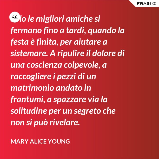Solo le migliori amiche si fermano fino a tardi, quando la festa è finita, per aiutare a sistemare. A ripulire il dolore di una coscienza colpevole, a raccogliere i pezzi di un matrimonio andato in frantumi, a spazzare via la solitudine per un segreto che non si può rivelare. - Mary Alice Young