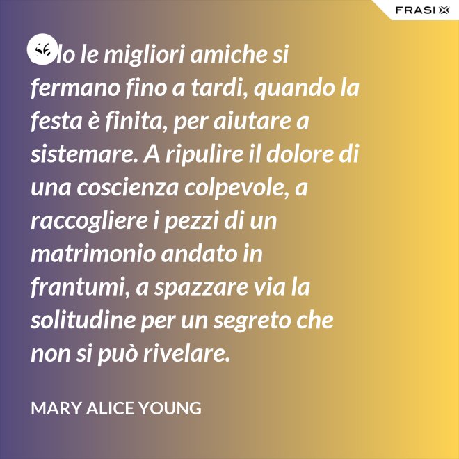 Solo le migliori amiche si fermano fino a tardi, quando la festa è finita, per aiutare a sistemare. A ripulire il dolore di una coscienza colpevole, a raccogliere i pezzi di un matrimonio andato in frantumi, a spazzare via la solitudine per un segreto che non si può rivelare. - Mary Alice Young