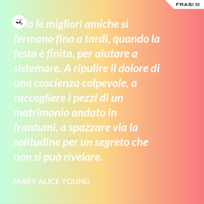 Solo le migliori amiche si fermano fino a tardi, quando la festa è finita, per aiutare a sistemare. A ripulire il dolore di una coscienza colpevole, a raccogliere i pezzi di un matrimonio andato in frantumi, a spazzare via la solitudine per un segreto che non si può rivelare. - Mary Alice Young