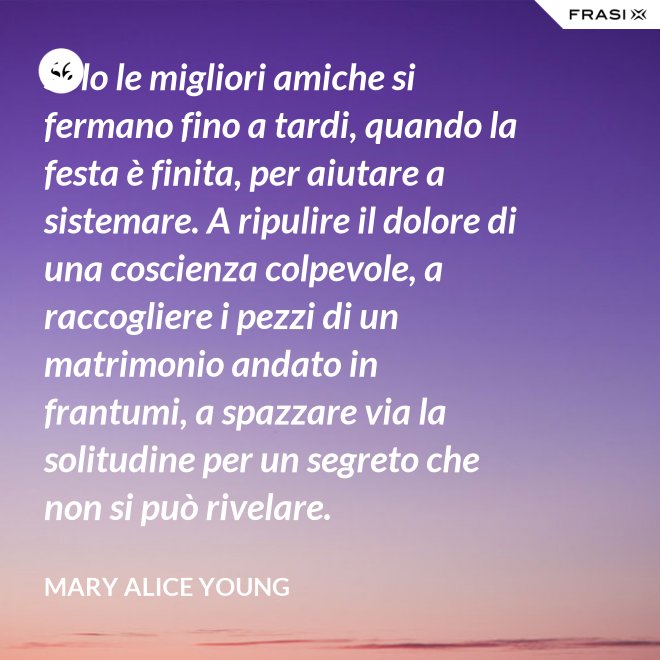 Solo le migliori amiche si fermano fino a tardi, quando la festa è finita, per aiutare a sistemare. A ripulire il dolore di una coscienza colpevole, a raccogliere i pezzi di un matrimonio andato in frantumi, a spazzare via la solitudine per un segreto che non si può rivelare. - Mary Alice Young