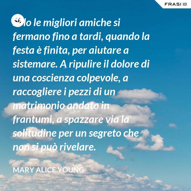 Solo le migliori amiche si fermano fino a tardi, quando la festa è finita, per aiutare a sistemare. A ripulire il dolore di una coscienza colpevole, a raccogliere i pezzi di un matrimonio andato in frantumi, a spazzare via la solitudine per un segreto che non si può rivelare. - Mary Alice Young
